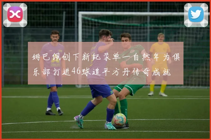 姆巴佩创下新纪录单一自然年为俱乐部打进46球追平方丹传奇成就