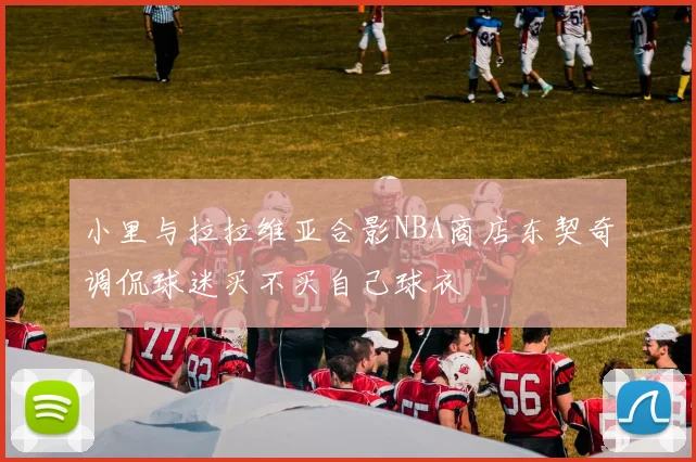小里与拉拉维亚合影NBA商店东契奇调侃球迷买不买自己球衣
