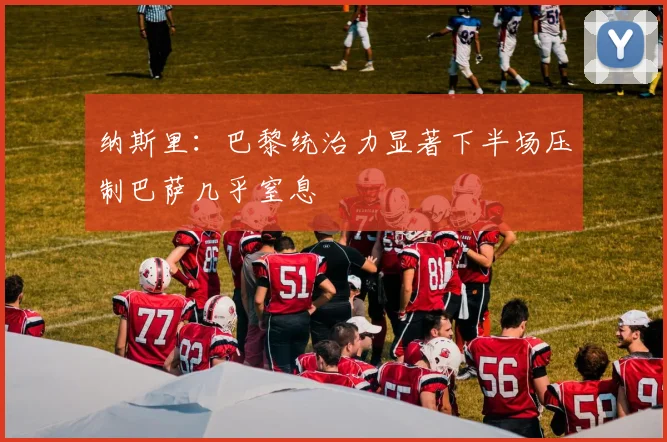 纳斯里：巴黎统治力显著下半场压制巴萨几乎窒息