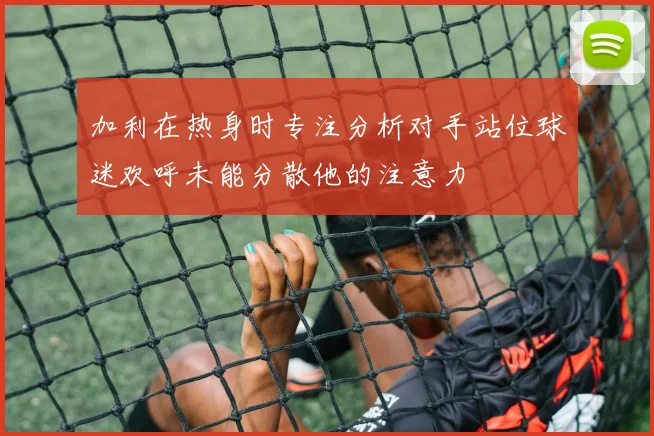 加利在热身时专注分析对手站位球迷欢呼未能分散他的注意力