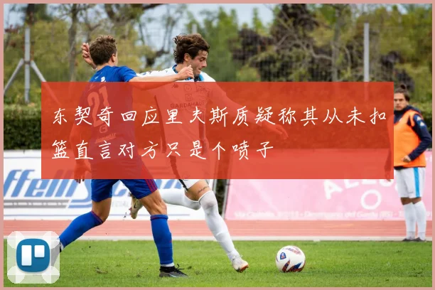 东契奇回应里夫斯质疑称其从未扣篮直言对方只是个喷子