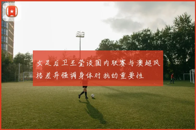 女足后卫王莹谈国内联赛与澳超风格差异强调身体对抗的重要性