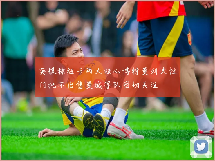 英媒称纽卡两大核心博特曼利夫拉门托不出售曼城等队密切关注