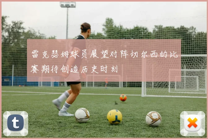 雷克瑟姆球员展望对阵切尔西的比赛期待创造历史时刻