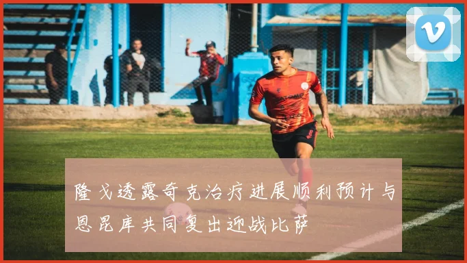 隆戈透露奇克治疗进展顺利预计与恩昆库共同复出迎战比萨