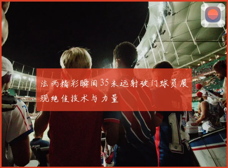 法丙精彩瞬间35米远射破门球员展现绝佳技术与力量