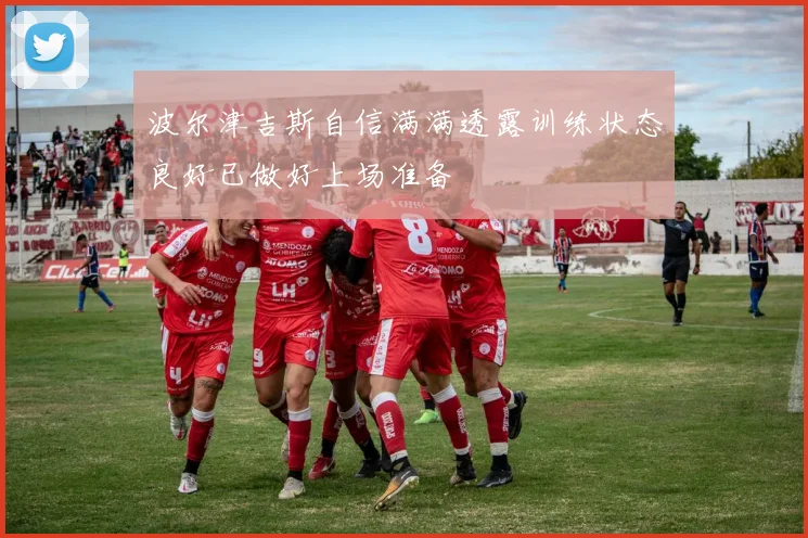 波尔津吉斯自信满满透露训练状态良好已做好上场准备