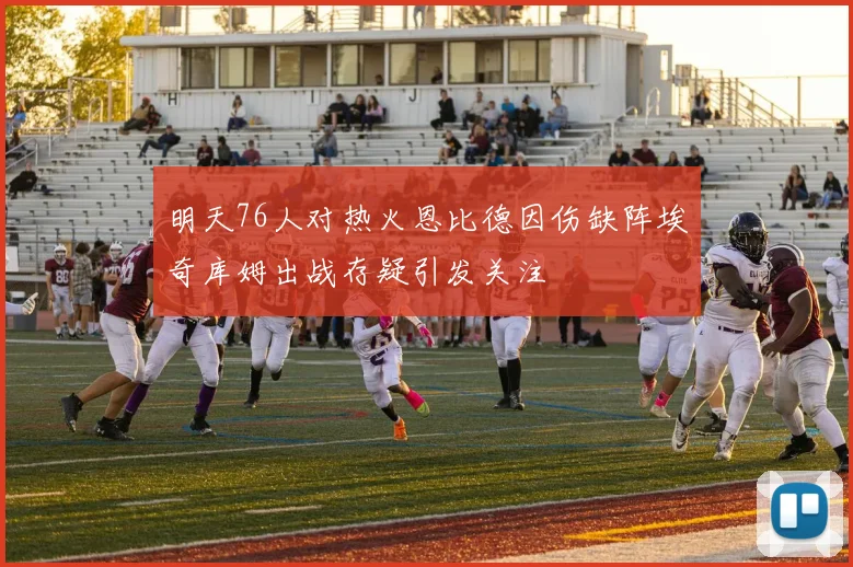 明天76人对热火恩比德因伤缺阵埃奇库姆出战存疑引发关注