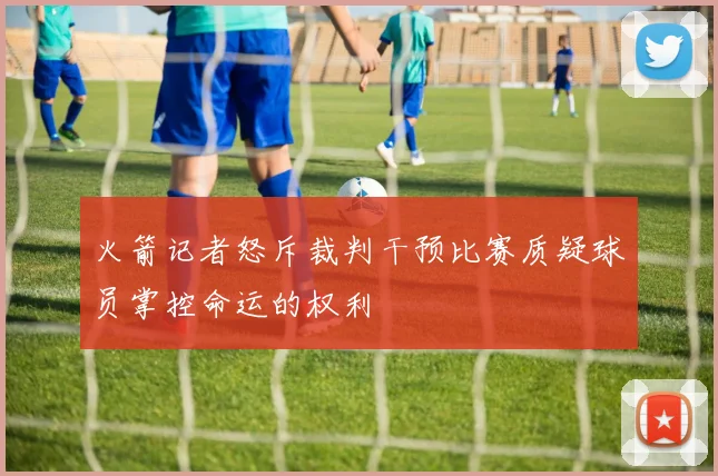 火箭记者怒斥裁判干预比赛质疑球员掌控命运的权利