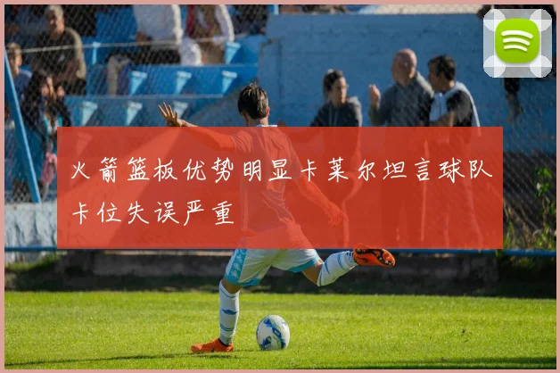火箭篮板优势明显卡莱尔坦言球队卡位失误严重
