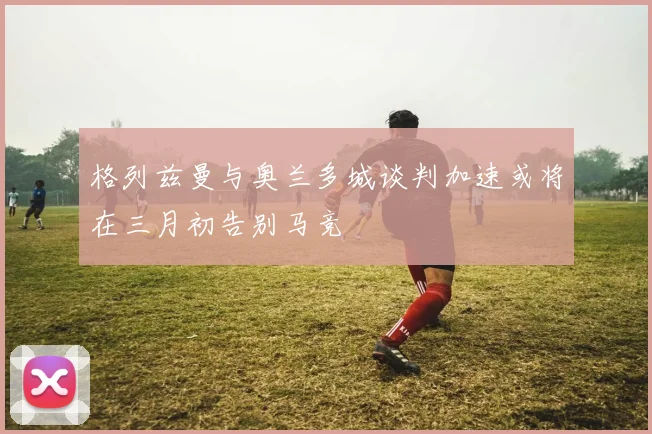 格列兹曼与奥兰多城谈判加速或将在三月初告别马竞