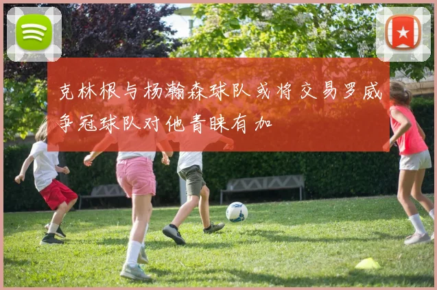 克林根与杨瀚森球队或将交易罗威争冠球队对他青睐有加