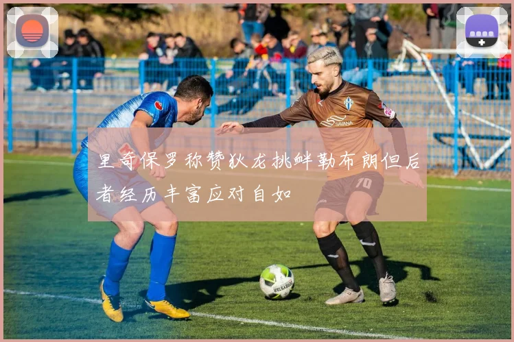 里奇保罗称赞狄龙挑衅勒布朗但后者经历丰富应对自如