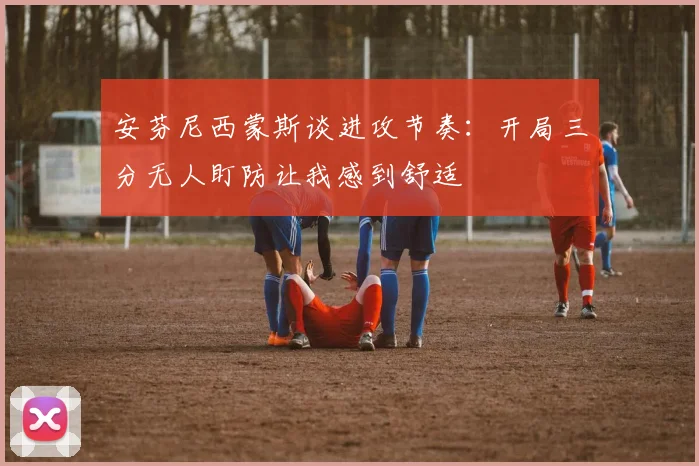 安芬尼西蒙斯谈进攻节奏：开局三分无人盯防让我感到舒适
