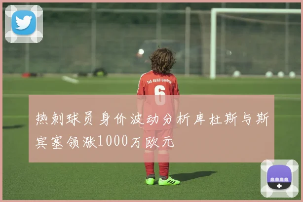 热刺球员身价波动分析库杜斯与斯宾塞领涨1000万欧元