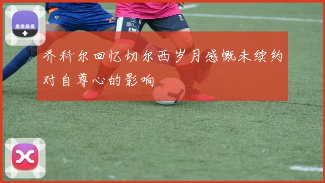乔科尔回忆切尔西岁月感慨未续约对自尊心的影响