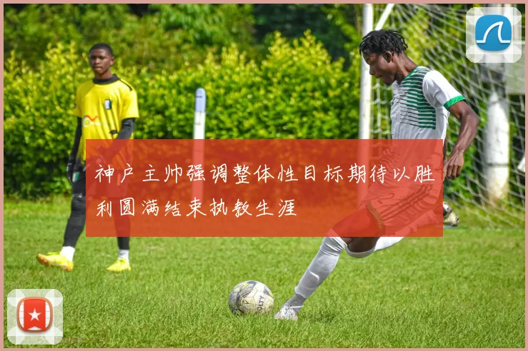 神户主帅强调整体性目标期待以胜利圆满结束执教生涯
