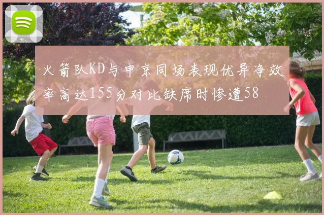 火箭队KD与申京同场表现优异净效率高达155分对比缺席时惨遭58
