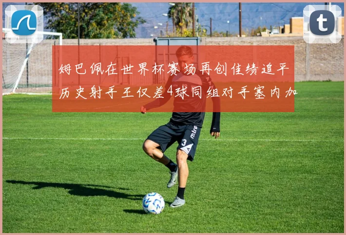 姆巴佩在世界杯赛场再创佳绩追平历史射手王仅差4球同组对手塞内加尔挪威挑战在即