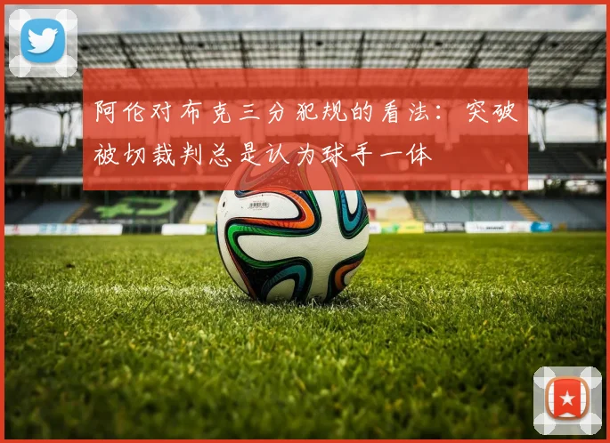 阿伦对布克三分犯规的看法：突破被切裁判总是认为球手一体