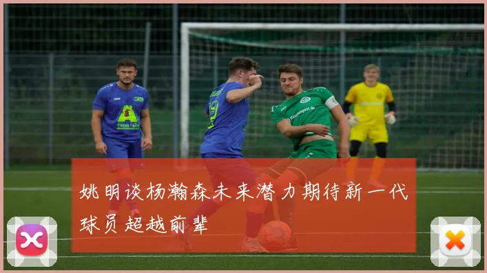 姚明谈杨瀚森未来潜力期待新一代球员超越前辈