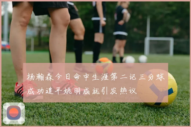杨瀚森今日命中生涯第二记三分球成功追平姚明成就引发热议