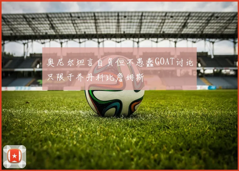 奥尼尔坦言自负但不愚蠢GOAT讨论只限于乔丹科比詹姆斯