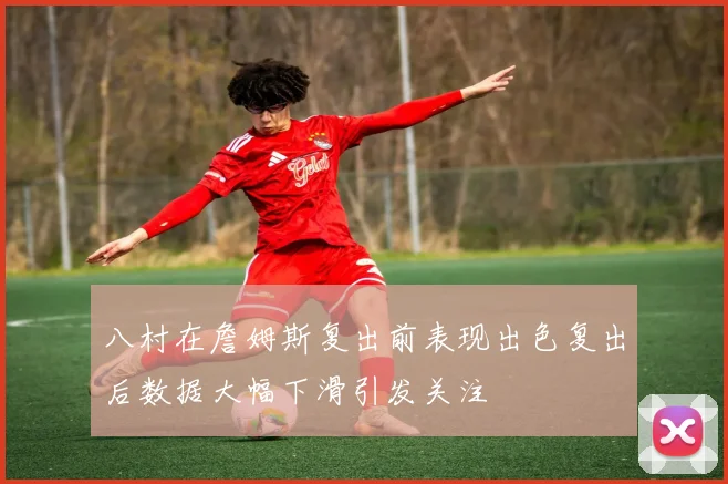 八村在詹姆斯复出前表现出色复出后数据大幅下滑引发关注