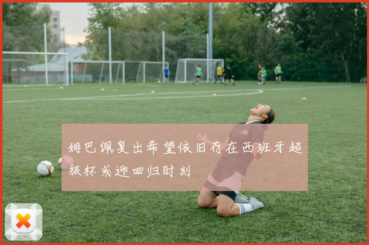 姆巴佩复出希望依旧存在西班牙超级杯或迎回归时刻